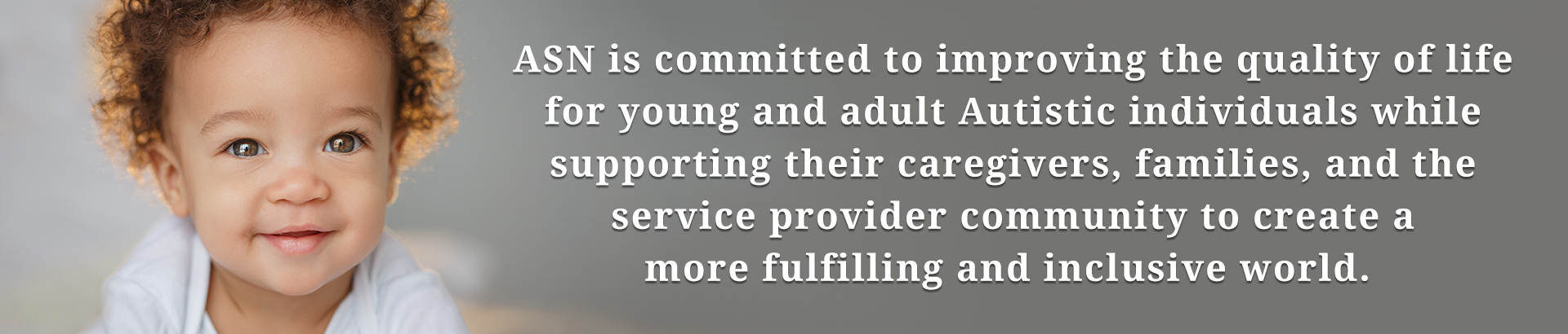ASN is committed to improving the quality of life for young and adult Autistic individuals while supporting their caregivers, families, and the service provider community to create a more fulfilling and inclusive world.