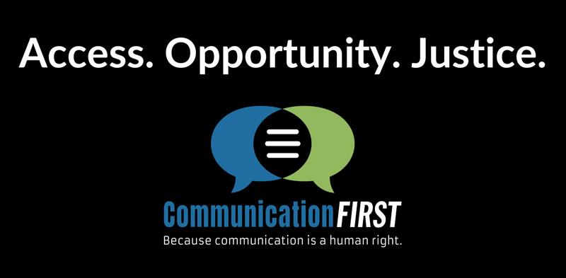 CommunicationFIRST is the only nonprofit organization dedicated to protecting and advancing the civil rights of the more than 5 million children and adults in the United States who, due to disability or other condition, cannot rely on speech alone to be heard and understood.
